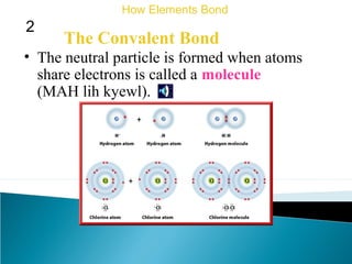 The Convalent Bond
• The neutral particle is formed when atoms
share electrons is called a molecule
(MAH lih kyewl).
How Elements Bond
2
 