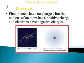 • First, planets have no charges, but the
nucleus of an atom has a positive charge
and electrons have negative charges.
Electrons
Why do atoms combine?
1
 