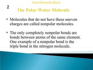The Polar Water Molecule
• Molecules that do not have these uneven
charges are called nonpolar molecules.
How Elements Bond
2
• The only completely nonpolar bonds are
bonds between atoms of the same element.
One example of a nonpolar bond is the
triple bond in the nitrogen molecule.
 