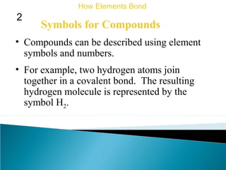 Symbols for Compounds
• Compounds can be described using element
symbols and numbers.
How Elements Bond
2
• For example, two hydrogen atoms join
together in a covalent bond. The resulting
hydrogen molecule is represented by the
symbol H2.
 