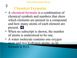 Chemical Formulas
• A chemical formula is a combination of
chemical symbols and numbers that show
which elements are present in a compound
and how many atoms of each element are
present.
How Elements Bond
2
• When no subscript is shown, the number
of atoms is understood to be one.
• A water molecule contains one oxygen
atom and two hydrogen atoms, so its
formula is H2O.
 