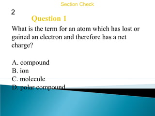 2
Section Check
Question 1
What is the term for an atom which has lost or
gained an electron and therefore has a net
charge?
A. compound
B. ion
C. molecule
D. polar compound
 