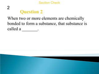 2
Section Check
Question 2
When two or more elements are chemically
bonded to form a substance, that substance is
called a _______.
 