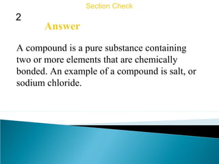 2
Section Check
Answer
A compound is a pure substance containing
two or more elements that are chemically
bonded. An example of a compound is salt, or
sodium chloride.
 