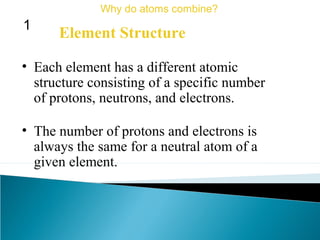 • Each element has a different atomic
structure consisting of a specific number
of protons, neutrons, and electrons.
• The number of protons and electrons is
always the same for a neutral atom of a
given element.
Element Structure
Why do atoms combine?
1
 