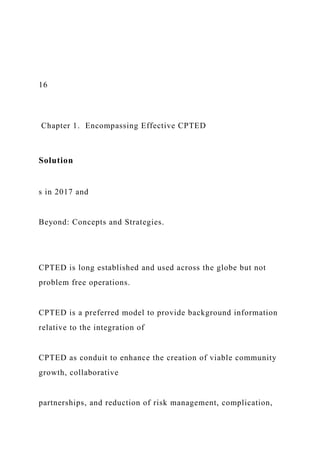 16
Chapter 1. Encompassing Effective CPTED
Solution
s in 2017 and
Beyond: Concepts and Strategies.
CPTED is long established and used across the globe but not
problem free operations.
CPTED is a preferred model to provide background information
relative to the integration of
CPTED as conduit to enhance the creation of viable community
growth, collaborative
partnerships, and reduction of risk management, complication,
 