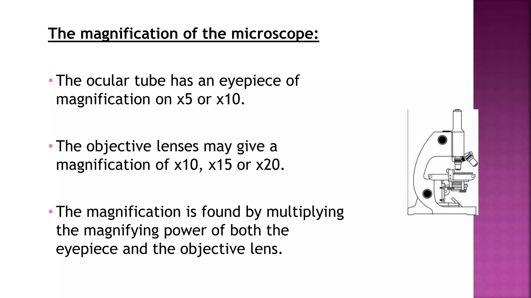 The magnification of the microscope:
• The ocular tube has an eyepiece of
magnification on x5 or x10.
• The objective lenses may give a
magnification of x10, x15 or x20.
• The magnification is found by multiplying
the magnifying power of both the
eyepiece and the objective lens.
 