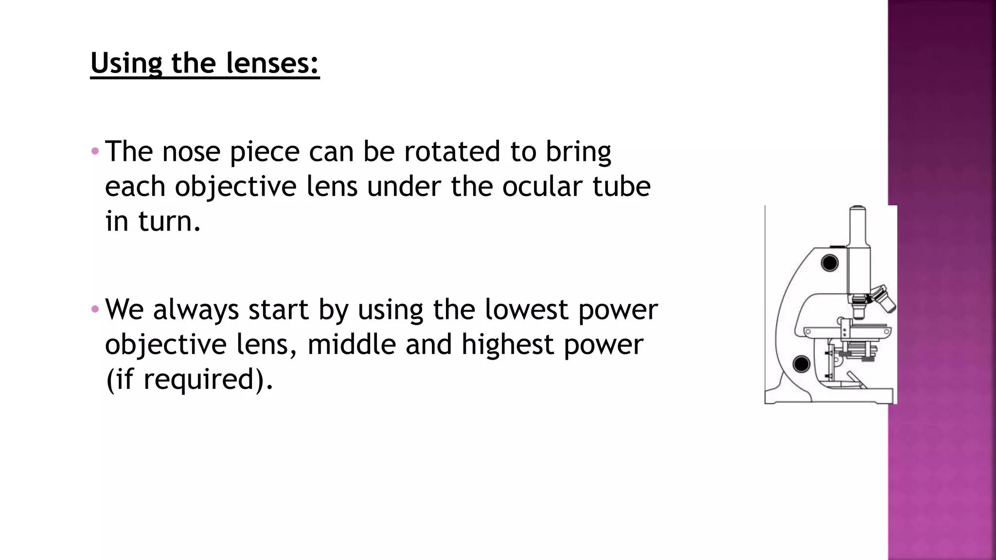 Using the lenses:
• The nose piece can be rotated to bring
each objective lens under the ocular tube
in turn.
• We always start by using the lowest power
objective lens, middle and highest power
(if required).
 