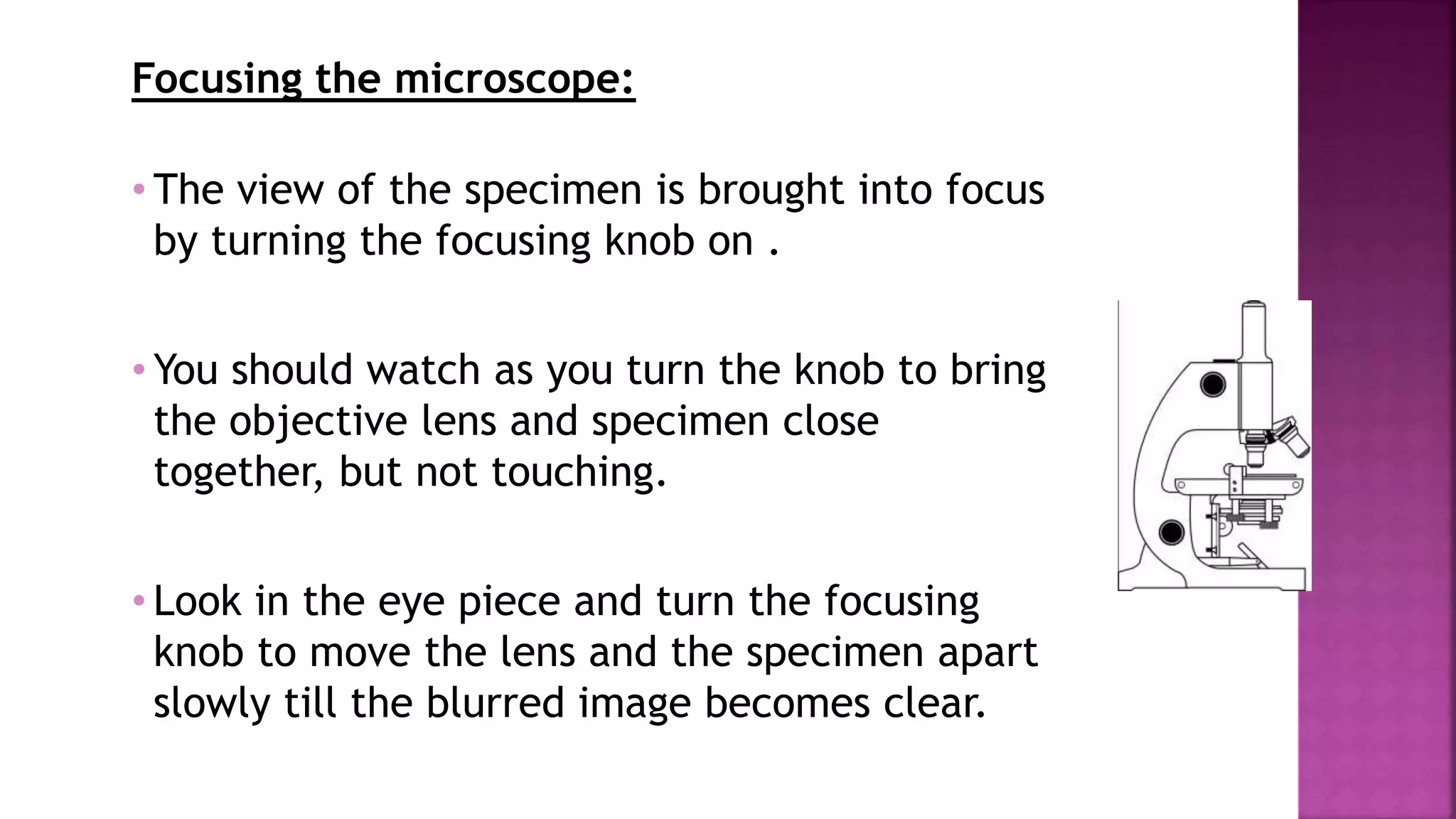 Focusing the microscope:
• The view of the specimen is brought into focus
by turning the focusing knob on .
• You should watch as you turn the knob to bring
the objective lens and specimen close
together, but not touching.
• Look in the eye piece and turn the focusing
knob to move the lens and the specimen apart
slowly till the blurred image becomes clear.
 
