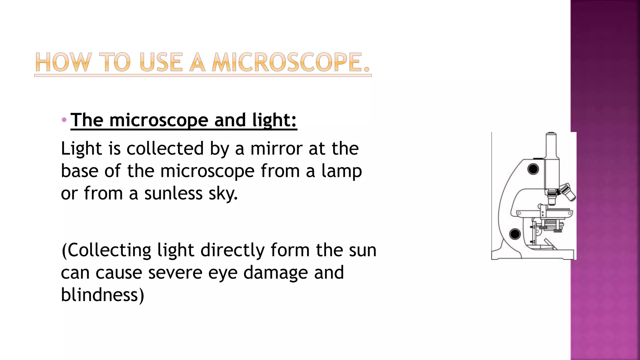 • The microscope and light:
Light is collected by a mirror at the
base of the microscope from a lamp
or from a sunless sky.
(Collecting light directly form the sun
can cause severe eye damage and
blindness)
 