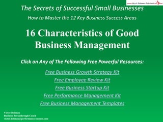 The Secrets of Successful Small Businesses How to Master the 12 Key Business Success Areas 16 Characteristics of Good Business Management Click on Any of The Following Free Powerful Resources: Free Business Growth Strategy Kit Free Employee Review Kit Free Business Startup Kit Free Performance Management Kit Free Business Management Templates Victor Holman Business Breakthrough Coach victor.holman@performance-success.com 