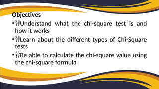 Objectives
•Understand what the chi-square test is and
how it works
•Learn about the different types of Chi-Square
tests
•Be able to calculate the chi-square value using
the chi-square formula
 