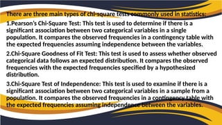 There are three main types of chi-square tests commonly used in statistics:
1.Pearson’s Chi-Square Test: This test is used to determine if there is a
significant association between two categorical variables in a single
population. It compares the observed frequencies in a contingency table with
the expected frequencies assuming independence between the variables.
2.Chi-Square Goodness of Fit Test: This test is used to assess whether observed
categorical data follows an expected distribution. It compares the observed
frequencies with the expected frequencies specified by a hypothesized
distribution.
3.Chi-Square Test of Independence: This test is used to examine if there is a
significant association between two categorical variables in a sample from a
population. It compares the observed frequencies in a contingency table with
the expected frequencies assuming independence between the variables.
 