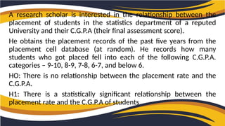 A research scholar is interested in the relationship between the
placement of students in the statistics department of a reputed
University and their C.G.P.A (their final assessment score).
He obtains the placement records of the past five years from the
placement cell database (at random). He records how many
students who got placed fell into each of the following C.G.P.A.
categories – 9-10, 8-9, 7-8, 6-7, and below 6.
HO: There is no relationship between the placement rate and the
C.G.P.A.
H1: There is a statistically significant relationship between the
placement rate and the C.G.P.A of students
 