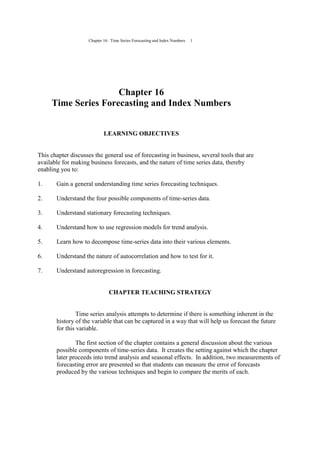 Chapter 16: Time Series Forecasting and Index Numbers 1
Chapter 16
Time Series Forecasting and Index Numbers
LEARNING OBJECTIVES
This chapter discusses the general use of forecasting in business, several tools that are
available for making business forecasts, and the nature of time series data, thereby
enabling you to:
1. Gain a general understanding time series forecasting techniques.
2. Understand the four possible components of time-series data.
3. Understand stationary forecasting techniques.
4. Understand how to use regression models for trend analysis.
5. Learn how to decompose time-series data into their various elements.
6. Understand the nature of autocorrelation and how to test for it.
7. Understand autoregression in forecasting.
CHAPTER TEACHING STRATEGY
Time series analysis attempts to determine if there is something inherent in the
history of the variable that can be captured in a way that will help us forecast the future
for this variable.
The first section of the chapter contains a general discussion about the various
possible components of time-series data. It creates the setting against which the chapter
later proceeds into trend analysis and seasonal effects. In addition, two measurements of
forecasting error are presented so that students can measure the error of forecasts
produced by the various techniques and begin to compare the merits of each.
 