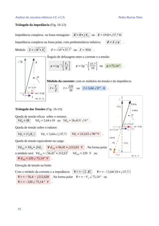 Análise de circuitos elétricos CC e CA Pedro Barros Neto
Triângulo da impedância (Fig. 16-12):
Impedância complexa na foma retangular: Z=R+ j XL ou Z =10Ω+ j37,7Ω
Impedância complexa na foma polar, com predominância indutiva: Z=Z ∠ϕ .
Módulo Z = √R
2
+ XL
2
Z =√10
2
+37,7
2
ou Z =39Ω .
Ângulo de defasagem entre a corrente e a tensão:
ϕ =(tg
−1
)[XL
R ] ϕ =(tg
−1
)
[37,7
10 ] ou ϕ =75,14° .
Módulo da corrente: com os módulos da tensão e da impedância
I =
V
Z
I =
220
39
ou I = 5,64 ∠0° A .
Triângulo das Tensões (Fig. 16-13):
Queda de tensão eficaz sobre o resistor:
VdR =IR VdR =5,64 x10 ou VdR =56,41V ∠0° .
Queda de tensão sobre o indutor:
VdL = I ( jXL) VdL =5,64 x( j 37,7) VdL =212,63∠90°V .
Queda de tensão equivalente na carga:
VdEQ =VdR + jVdL V dEQ =56,41 + j212,63 V . Na forma polar
o módulo será VdEQ =√56,41
2
+ 212,63
2
VdEQ =220 V ou
V dEQ =220∠75,14° V .
Elevação de tensão na fonte:
Com o módulo da corrente e a impedância V r =−[I .Z] V r =−[5,64(10 + j 37,7)]
V r =−56,4 − j212,628 . Na forma polar V r =−V f ∠75,14° ou
V r =−220∠ 75,14° V .
10
 