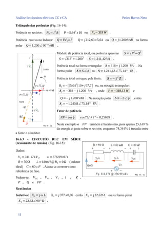 Análise de circuitos elétricos CC e CA Pedro Barros Neto
Triângulo das potências (Fig. 16-14):
Potência no resistor: PR = I
2
R P=5,64
2
x 10 ou PR =318W .
Potência reativa no Indutor: Q =VdL x I Q = j212,63 x5,64 ou Q = j1.200VAR na forma
polar Q =1.200∠ 90° VAR .
Módulo da potência total, ou potência aparente S =√P
2
+ Q
2
S =√3182
+1.2002
S =1.241,42VA .
Potência total na forma retangular S=318+ j1.200 VA . Na
forma polar S=S ∠ϕ ou S=1.241,42∠75,14° VA .
Potência total entregue pela fonte: S=−[ I
2
Z] .
Sf =−[(5,642
)10+ j37,7] ou, na notação retangular:
Sf =−318− j 1.200 VA , onde P =−318,13W e
Q =− j1.200VAR . Na notação polar S=−S ∠ϕ , então
Sf =−1.240,8∠75,14° VA .
Fator de potência
FP =cos ϕ cos75,141°=0,25639 .
Neste exemplo o FP também é baixíssimo, pois apenas 25,639 %
da energia é gasta sobre o resistor, enquanto 74,361% é trocada entre
a fonte e o indutor.
16.6.3 - CIRCUITO RLC EM SÉRIE
(ressonante de tensão) (Fig. 16-15):
Dados:
Vf =311,174V P ω=376,99rd/s
R=50Ω L=6 0mH @RL = 0Ω (indutor
ideal) C=60μ F . Adotar a corrente como
referência de fase.
Pedem-se: VLC , VR , VC , I , Z ,
P , Q e FP .
Reatâncias
Indutiva: XL = jω L XL = j 377 x0,06 então XL = j 22,62Ω ou na forma polar
XL =22,62∠ 90°Ω .
11
 