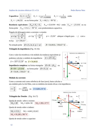 Análise de circuitos elétricos CC e CA Pedro Barros Neto
Capacitiva: XC =− j
1
ω C
XC =− j
1
377 x0,00006
XC =− j
1
0,0226
então
XC =− j 44,2Ω ou na forma polar XC =44,2∠−90°Ω .
Reatância equivalente: XEQ = XL−XC XEQ =22,6194−44,2 então XEQ =− j21,6Ω ou na
forma polar XEQ =21,6 ∠−90° Ω com predominância capacitiva.
Ângulo de defasagem entre a corrente e a tensão:
ϕ =(tg
−1
)[−jXC
R ] ϕ =(tg
−1
)
[−21,6
50 ] ϕ =−23,36° adequar o ângulo para −j com a
m.d.p. ϕ =336,63° .
Na notação polar Z=Z ∠m.d. p.(−ϕ ) Z=54,46Ω∠ 336,63° Ω .
Triângulo da impedância (Fig. 16-16):
Com o valor da resistência e do módulo da reatância equivalente já
podemos calcular o módulo da impedância: Z =√R
2
+ XEQ
2
Z =√502
+21,592
ou Z =54,46 Ω .
Impedância complexa: na forma retangular Z=R− jXEQ ou
Z=50− j21,6Ω . na forma polar Z=Z ∠ϕ ou
Z=54,46∠336,63° Ω .
Módulo da corrente:
Como a corrente está como referência de fase (zero), basta calcular o
seu módulo pela Lei de Ohm, com os módulos da tensão eficaz e da impedância:
I =
V
Z
I =
220V
54,46Ω
ou I =4,04 ∠0° A .
Triângulo das Tensões (Fig. 16-17)
Queda de tensão sobre o resistor:
VdR =IR VdR =4,04 x 50 VdR =202∠ 0° V
Queda de tensão sobre o indutor:
VdL = I (XL) VdL =4,04( j 22,62)
VdL =91,285∠90° V .
Queda de tensão sobre o capacitor:
12
 