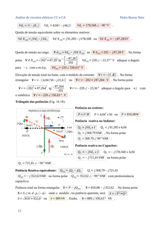 Análise de circuitos elétricos CC e CA Pedro Barros Neto
VdC = I (−jXC) VdC =4,04(− j44,2) VdC = 178,568∠−90°V .
Queda de tensão equivalente sobre os elementos reativos:
Vd XEQ = jVdL−j VdC Vd XEQ= j 91,285− j178,568 ou Vd XEQ =− j 87,283V .
Queda de tensão na carga: V dEQ =VdR − jVd XEQ ou V dEQ =202− j 87,28 V . Na forma
polar V d XEQ=√2022
+ 87,282
tg−1
[−87,28
202 ] VdEQ =220∠−23,37° V adequar o ângulo
para − j com a m.d.p. VdEQ =220∠336,63° V .
Elevação de tensão total na fonte, com o módulo da corrente: V r =−[I .Z] . Na forma
retangular V r =−[4,04(50− j21,6)] ou V r =−202 + j 87,264 V . Na forma polar
V r =√202
2
+ 87,264
2
tg
−1 87,264
−202
V r =−220∠−23,36° adequar o ângulo para + j com
o simétrico V r =−220∠156,63° V .
Triângulo das potências (Fig. 16.18):
Potência no resistor:
P=I ² R P= 4,04
2
x50 ou P= 816,08W .
Potência reativa no Indutor:
QL = jVdL x I QL = j 91,285x 4,04
QL = j368.79VAR . Na forma polar
QL =368.79∠ 90° VAR .
Potência reativa no Capacitor:
QC =− jVdC x I QC =− j178,568 x 4,04
QC =− j721,41VAR na forma polar
QC =721,41∠−90°VAR .
Potência Reativa equivalente: QEQ = jQL− jQC Qt = j 368,79− j721,41
QEQ =− j 352,62VAR na forma polar QEQ = 352,62∠−90°VAR com predominância
capacitiva.
Potência total na forma retangular S= P− jQEQ S=816,08− j 352,62 . Na forma polar
S= S ∠m.d . p.(−ϕ ) onde o módulo , ou potência aparente, será S =√P²+Q ²
S =√816²+352,6² ou S =889VA . Então, S=889∠336,63° VA .
13
 