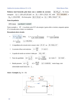Análise de circuitos elétricos CC e CA Pedro Barros Neto
Potência total fornecida pela fonte com o módulo da corrente: Sf =V EQ I . Na forma
retangular Sf =(−202+ j 87,28)4,04 ou Sf =−816 + j 352,6 VA onde P=−816,08W e
QEQ = j352,6VAR . Na forma polar Sf =−S∠ϕ ou Sf =−889∠336,63° VA .
Fator de potência
FP=cos ϕ cos336,63° =0,9187
Neste exemplo o FP é excelente, pois 92 % da energia é gasta sobre o resistor, enquanto apenas
8 % é trocada entre a fonte e as reatâncias.
Ressonância deste circuito
• f0 =
1
2 π √LC
(Hz). f 0 =
1
6,28√0,06 x0,00006
f 0 =
1
6,28 x 0,00189
f 0 =
1
0,0119
f 0 =89,29Hz .
• A impedância do circuito terá o menor valor Z =R ou Z =50Ω∠0°
• A corrente eficaz será máxima: I =
220
50
I =4,4 A .
• A queda de tensão no resistor é dada por VdR =IR .
• Fator de qualidade Q=
1
R √L
C
Q =
1
50 √ 0,06
0,00006
Q =0,02√1 Q =0,02 .
• Banda passante Δ f =
f 0
Q
Δ f =
89,29
0,02
Δ f = 4.464 Hz muito larga, com
seletividade muito baixa em f 0 .
16.6.4 - Exemplo (fig. 16 – 19)
14
 