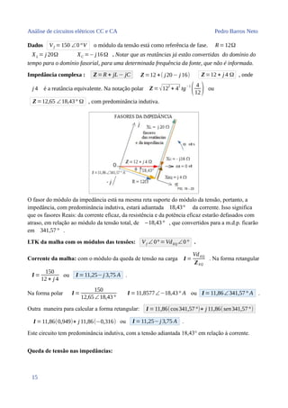 Análise de circuitos elétricos CC e CA Pedro Barros Neto
Dados Vf =150 ∠0°V o módulo da tensão está como referência de fase. R=12Ω
XL = j 20Ω XC =− j16Ω . Notar que as reatâncias já estão convertidas do domínio do
tempo para o domínio fasorial, para uma determinada frequência da fonte, que não é informada.
Impedância complexa : Z=R + jL − jC Z=12 +( j20− j 16) Z=12 + j 4 Ω , onde
j 4 é a reatância equivalente. Na notação polar Z =√12
2
+ 4
2
tg
−1
( 4
12) ou
Z=12,65 ∠18,43° Ω , com predominância indutiva.
O fasor do módulo da impedância está na mesma reta suporte do módulo da tensão, portanto, a
impedância, com predominância indutiva, estará adiantada 18,43° da corrente. Isso significa
que os fasores Reais: da corrente eficaz, da resistência e da potência eficaz estarão defasados com
atraso, em relação ao módulo da tensão total, de –18,43° , que convertidos para a m.d.p. ficarão
em 341,57° .
LTK da malha com os módulos das tensões: Vf ∠ 0° =VdEQ ∠0° .
Corrente da malha: com o módulo da queda de tensão na carga I =
VdEQ
ZEQ
. Na forma retangular
I =
150
12 + j 4
ou I =11,25−j 3,75 A .
Na forma polar I =
150
12,65∠18,43°
I =11,8577∠−18,43° A ou I =11,86∠341,57° A .
Outra maneira para calcular a forma retangular: I =11,86(cos341,57°)+ j 11,86(sen341,57°)
I =11,86(0,949)+ j 11,86(−0,316) ou I =11,25− j 3,75 A .
Este circuito tem predominância indutiva, com a tensão adiantada 18,43° em relação à corrente.
Queda de tensão nas impedâncias:
15
 