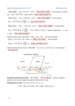 Análise de circuitos elétricos CC e CA Pedro Barros Neto
V dR =R(I) V dR =12(11,25 − j3,75) V dR =(135− j 45)V . Na forma polar, o módulo
será VdR =√135
2
+ 45
2
e então, teremos V dR =142,3∠341,57° V .
V dL = XL. I V dL = j 20(11,25− j 3,75) V dL =(75 + j225)V . Na forma polar
V dL =√752
+ 2252
tg−1
(225
75 ) ou V dL =237∠71,57°V .
V dC = XC .I V dL =− j16(11,25− j 3,75) V dC =(−60− j 180)V . Na forma polar
V dC =√602
+ 1802
tg−1
(−180
−60 ) V dC =189,73∠ 71,58° V adequar o ângulo para −j com
a m.d.p. V dC =189∠251,58° V .
Queda de tensão reativa equivalente V dXEQ =V dL −V dC . Na forma retangular
V dXEQ =(75 + j225)−60− j180 ou V dXEQ =15 + j 45V . Na forma polar
V dXEQ = √15
2
+ 45
2
tg
−1
(45
15) ou V dXEQ =47,434∠71,57° .
Queda de tensão total no circuito V d = I Z Vd =(11,25−j 3,75)(12+ j 4) na forma polar
V d =150∠0° .
Elevação da tensão total na fonte: V r =−V d V r =−150∠ 0° . Apenas o módulo é
simétrico, com o mesmo ângulo da queda de tensão total no circuito.
Detalhamento da LTK: V dR + V dL +V dC −V r =0 ou
(135− j 45)+(75 + j 225)−(60− j180)−(150 + j 0)=0 .
16
 