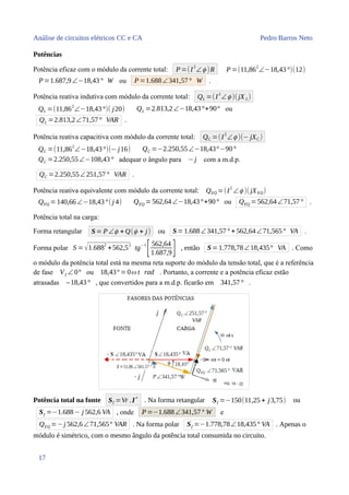 Análise de circuitos elétricos CC e CA Pedro Barros Neto
Potências
Potência eficaz com o módulo da corrente total: P=(I2
∠ϕ )R P =(11,862
∠−18,43°)(12)
P=1.687,9∠−18,43° W ou P =1.688∠341,57° W .
Potência reativa indutiva com módulo da corrente total: QL =(I
2
∠ϕ )( jX L)
QL =(11,86
2
∠−18,43°)( j20) QL =2.813,2∠−18,43°+90° ou
QL =2.813,2∠71,57° VAR .
Potência reativa capacitiva com módulo da corrente total: QC =(I
2
∠ϕ )(− jXC )
QC =(11,862
∠−18,43°)(− j16) QC =−2.250,55∠−18,43°−90°
QC =2.250,55∠−108,43° adequar o ângulo para −j com a m.d.p.
QC =2.250,55∠251,57° VAR .
Potência reativa equivalente com módulo da corrente total: QEQ =(I
2
∠ϕ )( jXEQ)
QEQ =140,66∠−18,43°( j 4) QEQ =562,64∠−18,43°+90° ou QEQ =562,64∠71,57° .
Potência total na carga:
Forma retangular S= P∠ϕ + Q(ϕ + j) ou S=1.688∠341,57° + 562,64∠71,565° VA .
Forma polar S =√1.688
2
+562,5
2
tg
−1
[562,64
1.687,9] , então S= 1.778,78∠18,435° VA . Como
o módulo da potência total está na mesma reta suporte do módulo da tensão total, que é a referência
de fase Vf ∠ 0° ou 18,43° =0ω t rad . Portanto, a corrente e a potência eficaz estão
atrasadas –18,43° , que convertidos para a m.d.p. ficarão em 341,57° .
Potência total na fonte Sf =Vr .I
∗
. Na forma retangular Sf =−150(11,25 + j3,75) ou
Sf =−1.688− j 562,6 VA , onde P =−1.688∠341,57° W e
QEQ =−j 562,6∠71,565° VAR . Na forma polar Sf =−1.778,78∠18,435° VA . Apenas o
módulo é simétrico, com o mesmo ângulo da potência total consumida no circuito.
17
 