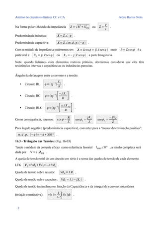Análise de circuitos elétricos CC e CA Pedro Barros Neto
Na forma polar: Módulo da impedância Z = √R
2
+ XEQ
2
ou Z =
V
I
.
Predominância indutiva: Z=Z ∠ ϕ .
Predominância capacitiva: Z=Z ∠m.d. p.(−ϕ ) .
Com o módulo da impedância poderemos ter: Z=Zcosϕ ± j(Z senϕ ) onde R=Z cosϕ é a
parte real e XL = j(Z senϕ ) ou XC =− j(Z senϕ ) a parte Imaginária.
Nota: quando lidarmos com elementos reativos práticos, deveremos considerar que eles têm
resistências internas e capacitâncias ou indutâncias parasitas.
Ângulo da defasagem entre a corrente e a tensão:
• Circuito RL ϕ =(tg
−1
)
XL
R
.
• Circuito RC ϕ =(tg
−1
)[−j XC
R ] .
• Circuito RLC ϕ =(tg
−1
)[±j XEQ
R ] .
Como consequência, teremos: cosϕ =
R
Z
senϕ L =
jXL
Z
senϕ C =
−jXC
Z
.
Para ângulo negativo (predominância capacitiva), converter para a “menor determinação positiva”:
m.d . p. (−ϕ )=−ϕ + 360° .
16.3 - Triângulo das Tensões: (Fig. 16-03)
Tendo o módulo da corrente eficaz como referência fasorial IRMS ∠0° , a tensão complexa será
dada por V = I . ZEQ .
A queda de tensão total de um circuito em série é a soma das quedas de tensão de cada elemento.
LTK Vf =Vd1 + Vd2 + ...+Vdn .
Queda de tensão sobre resistor: VdR =I R ,
Queda de tensão sobre capacitor: VdC = I .(− jXC ) .
Queda de tensão instantânea em função da Capacitância e da integral da corrente instantânea
(relação constitutiva): v(t )=
1
C
∫
0
t
i(t )dt .
2
 