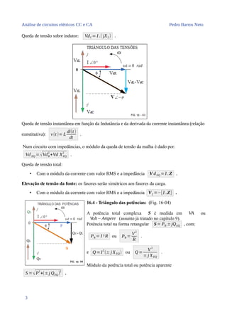 Análise de circuitos elétricos CC e CA Pedro Barros Neto
Queda de tensão sobre indutor: VdL = I .( jXL) .
Queda de tensão instantânea em função da Indutância e da derivada da corrente instantânea (relação
constitutiva): v(t )= L
di(t )
dt
.
Num circuito com impedâncias, o módulo da queda de tensão da malha é dado por:
Vd EQ =√VdR
2
+Vd XEQ
2
.
Queda de tensão total:
• Com o módulo da corrente com valor RMS e a impedância V dEQ =I . Z .
Elevação de tensão da fonte: os fasores serão simétricos aos fasores da carga.
• Com o módulo da corrente com valor RMS e a impedância Vf =−[I .Z] .
16.4 - Triângulo das potências: (Fig. 16-04)
A potência total complexa S é medida em VA ou
Volt− Ampere (assunto já tratado no capítulo 9).
Potência total na forma retangular S= PR ±jQEQ , com:
PR = I ²R ou PR =
V2
R
.
e Q =I2
(± j XEQ) ou Q =
V2
± j XEQ
.
Módulo da potência total ou potência aparente
S =√P2
+(±j QEQ)2
.
3
 
