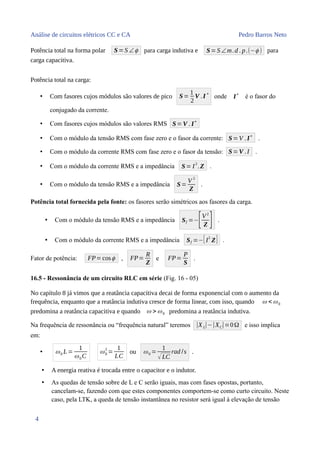 Análise de circuitos elétricos CC e CA Pedro Barros Neto
Potência total na forma polar S=S ∠ϕ para carga indutiva e S=S ∠m.d . p.(−ϕ ) para
carga capacitiva.
Potência total na carga:
• Com fasores cujos módulos são valores de pico S=
1
2
V .I
∗
onde I
∗
é o fasor do
conjugado da corrente.
• Com fasores cujos módulos são valores RMS S=V . I∗
• Com o módulo da tensão RMS com fase zero e o fasor da corrente: S=V .I∗
.
• Com o módulo da corrente RMS com fase zero e o fasor da tensão: S=V .I .
• Com o módulo da corrente RMS e a impedância S= I2
.Z .
• Com o módulo da tensão RMS e a impedância S=
V 2
Z
.
Potência total fornecida pela fonte: os fasores serão simétricos aos fasores da carga.
• Com o módulo da tensão RMS e a impedância Sf =−[V2
Z ] .
• Com o módulo da corrente RMS e a impedância Sf =−[I
2
Z] .
Fator de potência: FP=cosϕ , FP=
R
Z
e FP=
P
S
.
16.5 - Ressonância de um circuito RLC em série (Fig. 16 - 05)
No capítulo 8 já vimos que a reatância capacitiva decai de forma exponencial com o aumento da
frequência, enquanto que a reatância indutiva cresce de forma linear, com isso, quando ω < ω0
predomina a reatância capacitiva e quando ω > ω0 predomina a reatância indutiva.
Na frequência de ressonância ou “frequência natural” teremos |XL|−|XC|=0Ω e isso implica
em:
• ω0 L=
1
ω0C
ω0
2
=
1
LC
ou ω0 =
1
√LC
rad /s .
• A energia reativa é trocada entre o capacitor e o indutor.
• As quedas de tensão sobre de L e C serão iguais, mas com fases opostas, portanto,
cancelam-se, fazendo com que estes componentes comportem-se como curto circuito. Neste
caso, pela LTK, a queda de tensão instantânea no resistor será igual à elevação de tensão
4
 