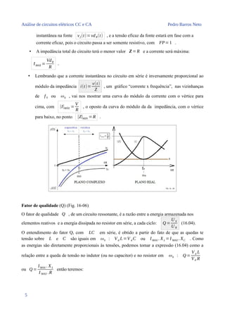 Análise de circuitos elétricos CC e CA Pedro Barros Neto
instantânea na fonte vf (t)=vdR(t) , e a tensão eficaz da fonte estará em fase com a
corrente eficaz, pois o circuito passa a ser somente resistivo, com FP=1 .
• A impedância total do circuito terá o menor valor Z =R e a corrente será máxima:
IMAX =
VdR
R
.
• Lembrando que a corrente instantânea no circuito em série é inversamente proporcional ao
módulo da impedância i(t)=
v(t)
Z
, um gráfico “corrente x frequência”, nas vizinhanças
de f 0 ou ω0 , vai nos mostrar uma curva do módulo da corrente com o vértice para
cima, com |I|MÁX =
V
R
, o oposto da curva do módulo da da impedância, com o vértice
para baixo, no ponto |Z|MIN =R .
Fator de qualidade (Q) (Fig. 16-06)
O fator de qualidade Q , de um circuito ressonante, é a razão entre a energia armazenada nos
elementos reativos e a energia dissipada no resistor em série, a cada ciclo: Q =
U X
U R
(16.04).
O entendimento do fator Q, com LC em série, é obtido a partir do fato de que as quedas te
tensão sobre L e C são iguais em ω0 : Vd L=V d C ou IMAX . XL =I MAX . XC . Como
as energias são diretamente proporcionais às tensões, podemos tomar a expressão (16.04) como a
relação entre a queda de tensão no indutor (ou no capacitor) e no resistor em ω0 : Q =
V d L
Vd R
ou Q =
IMAX . XL
I MAX .R
então teremos:
5
 