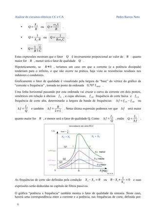 Análise de circuitos elétricos CC e CA Pedro Barros Neto
• Q =
XL
R
ou Q =
ω0 L
R
.
• Q =
1
XC R
ou Q =
1
Rω0 C
.
• Q=
1
R √L
C
Estas expressões mostram que o fator Q é inversamente proporcional ao valor de R : quanto
maior for R , menor será o fator de qualidade Q .
Hipoteticamente, se R→0 , teríamos um caso em que a corrente (e a potência dissipada)
tenderiam para o infinito, o que não ocorre na prática, haja vista as resistências residuais nos
indutores e condutores.
Graficamente o fator de qualidade é visualizado pela largura da “base” do vértice do gráfico da
“corrente x frequência” , tomada no ponto de ordenada 0,707 I MAX .
Uma linha horizontal passando por esta ordenada vai cruzar a curva da corrente em dois pontos,
simétricos em relação à abcissa f 0 , e cujas abcissas, f CB frequência de corte baixa e f CA
frequência de corte alta, determinarão a largura da banda de frequências: Δ f =f CA −f CB ou
Δ f =
f 0
Q
e também Δ f =
R
2π L
. Nesta última expressão podemos ver que Δ f será maior
quanto maior for R , e menor será o fator de qualidade Q. Como Δ f =
f 0
Q
, então Q =
f 0
Δ f
.
As frequências de corte são definidas pela condição XL−XC =R ou R−XL+
1
XC
=0 e suas
expressões serão deduzidas no capítulo de filtros passivos.
O gráfico “potência x frequência” também mostra o fator de qualidade da sintonia. Neste caso,
haverá uma correspondência entre a corrente e a potência, nas frequências de corte, definida por:
6
 