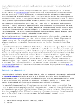 terapie utilizzate normalmente per il dolore impedendo di poter avere una regolare vita relazionale, sessuale e
lavorativa.
La Cistite Interstiziale può essere in alcuni pazienti una malattia specifica dell’organo (vescica) e in altri una
malattia sistemica. La Cistite Interstiziale può essere estremamente invalidante. Inoltre, da uno studio condotto
negli Stati Uniti su questa patologia, è emerso che i pazienti affetti da Cistite Interstiziale in stadio avanzato
conducono una qualità di vita addirittura più difficile dei pazienti in dialisi. E’ pertanto indispensabile giungere il
più tempestivamente possibile ad una diagnosi corretta che consenta la possibilità dell’instaurarsi di una adeguata
terapia, prima che la progressione della Cistite Interstiziale provochi a livello della vescica un danno irreversibile.
Può colpire donne, uomini e bambini di tutte le età, razza e sesso anche se è più frequente nella donna in un
rapporto di 5:1, rispetto al maschio. Si sospetta che queste stime siano molto al di sotto della realtà, perché nel
maschio la Cistite Interstiziale può spesso essere scambiata per prostatite cronica o sindrome del dolore pelvico
cronico. Dati statistici dimostrano che un paziente affetto da CI/PBS impiega una media di 5/7 anni dopo aver
consultato almeno 4/5 specialisti tra ginecologi ed urologi prima di arrivare ad una diagnosi sentendosi spesso
dire che tutto dipende dallo stress e che il problema è solo nella “loro testa”.
Quella che originariamente era considerata una malattia prevalentemente della vescica, è ora considerata una
sindrome di dolore pelvico cronico che può iniziare come un processo patologico che parte dalla vescica nella
maggior parte dei casi e che, se non adeguatamente trattata o se diagnosticata in estremo ritardo, si può
sviluppare e trasformare in una malattia che nemmeno un intervento demolitivo di cistectomia riuscirebbe a
risolvere.
La Cistite Interstiziale determina modificazioni strutturali a livello della parete di tale organo che comportano un
progressivo deterioramento dell’attività vescicale fino ad una completa defunzionalizzazione, qualora non venga
diagnosticata tempestivamente. Tale patologia si traduce in un quadro clinico progressivamente aggravantesi che
ha inizio con i sintomi tipici di una cistite, che progressivamente incrementano la loro intensità con aumento della
frequenza minzionale (fino a 80), urgenza ed intenso dolore vescicale sovrapubico che non risponde alle più
comuni terapie farmacologiche. Si associa spesso a patologie come la Fibromialgia, la Sindrome della Stanchezza
Cronica, la Sindrome dell’Intestino Irritabile, il morbo di Chron, la Vulvodinia, l’Emicrania, l’Endometriosi, la
Sindrome di Sjogren, il Lupus Eritematoso, le Prostatiti Croniche, le Disfunzioni del Pavimento Pelvico. L’eziologia
di tale malattia è ben lungi dall’essere chiarita e questo limita le possibilità terapeutiche sinora a disposizione. La
Cistite Interstiziale è una malattia fortemente invalidante e sconosciuta alla maggior parte dei medici. (vedi caso
studio: cistite interstiziale).
Prevenzione e alimentazione
L’alimentazione più indicata per la prevenzione in generale e per la cura delle cistiti ricorrenti è quella che controlla
le intolleranze alimentari proprie della persona che ne sta soffrendo. Per la cistite acuta è indispensabile un
apporto elevato d’acqua. Ci si deve obbligare a bere almeno due litri d’acqua, ma alla partenza della cistite, il fatto
di bere un litro intero di acqua subito, nel giro di 15 minuti e di proseguire nella giornata forzandosi a bere
quantità elevate di acqua, può spesso risolvere il problema senza bisogno di altri interventi.
Nei soggetti affetti da patologie legate all’urotelio, come per esempio la cistite cronica e interstiziale, la dieta
riveste un ruolo importante: alcuni alimenti, infatti, possono contribuire a peggiorare i sintomi. Un’alimentazione
corretta può aiutare a prevenire le infiammazioni tipiche della cistite cronica. La motivazione del peggioramento
della sintomatologia è giustificata dal fatto che le sostanze tossiche vengono eliminate con l’urina e il contatto di
queste con l’urotelio già compromesso scatena reazioni tipo bruciore e dolore ancora più intenso.
Alimenti da evitare
• latte e latticini: formaggi stagionati, panna acida, yoghurt;
• zuccheri;
 
