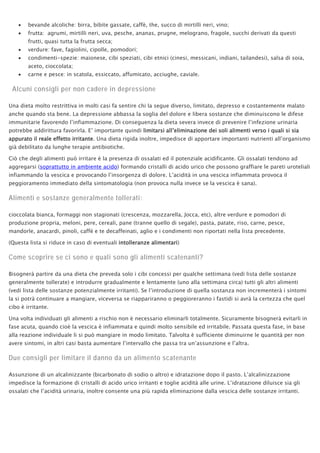 • bevande alcoliche: birra, bibite gassate, caffè, the, succo di mirtilli neri, vino;
• frutta: agrumi, mirtilli neri, uva, pesche, ananas, prugne, melograno, fragole, succhi derivati da questi
frutti, quasi tutta la frutta secca;
• verdure: fave, fagiolini, cipolle, pomodori;
• condimenti-spezie: maionese, cibi speziati, cibi etnici (cinesi, messicani, indiani, tailandesi), salsa di soia,
aceto, cioccolata;
• carne e pesce: in scatola, essiccato, affumicato, acciughe, caviale.
Alcuni consigli per non cadere in depressione
Una dieta molto restrittiva in molti casi fa sentire chi la segue diverso, limitato, depresso e costantemente malato
anche quando sta bene. La depressione abbassa la soglia del dolore e libera sostanze che diminuiscono le difese
immunitarie favorendo l’infiammazione. Di conseguenza la dieta severa invece di prevenire l’infezione urinaria
potrebbe addirittura favorirla. E’ importante quindi limitarsi all’eliminazione dei soli alimenti verso i quali si sia
appurato il reale effetto irritante. Una dieta rigida inoltre, impedisce di apportare importanti nutrienti all’organismo
già debilitato da lunghe terapie antibiotiche.
Ciò che degli alimenti può irritare è la presenza di ossalati ed il potenziale acidificante. Gli ossalati tendono ad
aggregarsi (soprattutto in ambiente acido) formando cristalli di acido urico che possono graffiare le pareti uroteliali
infiammando la vescica e provocando l’insorgenza di dolore. L’acidità in una vescica infiammata provoca il
peggioramento immediato della sintomatologia (non provoca nulla invece se la vescica è sana).
Alimenti e sostanze generalmente tollerati:
cioccolata bianca, formaggi non stagionati (crescenza, mozzarella, Jocca, etc), altre verdure e pomodori di
produzione propria, meloni, pere, cereali, pane (tranne quello di segale), pasta, patate, riso, carne, pesce,
mandorle, anacardi, pinoli, caffé e te decaffeinati, aglio e i condimenti non riportati nella lista precedente.
(Questa lista si riduce in caso di eventuali intolleranze alimentari)
Come scoprire se ci sono e quali sono gli alimenti scatenanti?
Bisognerà partire da una dieta che preveda solo i cibi concessi per qualche settimana (vedi lista delle sostanze
generalmente tollerate) e introdurre gradualmente e lentamente (uno alla settimana circa) tutti gli altri alimenti
(vedi lista delle sostanze potenzialmente irritanti). Se l’introduzione di quella sostanza non incrementerà i sintomi
la si potrà continuare a mangiare, viceversa se riappariranno o peggioreranno i fastidi si avrà la certezza che quel
cibo è irritante.
Una volta individuati gli alimenti a rischio non è necessario eliminarli totalmente. Sicuramente bisognerà evitarli in
fase acuta, quando cioè la vescica è infiammata e quindi molto sensibile ed irritabile. Passata questa fase, in base
alla reazione individuale li si può mangiare in modo limitato. Talvolta è sufficiente diminuirne le quantità per non
avere sintomi, in altri casi basta aumentare l’intervallo che passa tra un’assunzione e l’altra.
Due consigli per limitare il danno da un alimento scatenante
Assunzione di un alcalinizzante (bicarbonato di sodio o altro) e idratazione dopo il pasto. L’alcalinizzazione
impedisce la formazione di cristalli di acido urico irritanti e toglie acidità alle urine. L’idratazione diluisce sia gli
ossalati che l’acidità urinaria, inoltre consente una più rapida eliminazione dalla vescica delle sostanze irritanti.
 