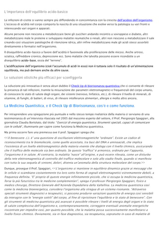 L’importanza dell’equilibrio acido-basico
Le infezioni di cistite si vanno sempre più diffondendo in concomitanza con la crescita dell’acidosi dell’organismo.
L’eccesso di acidità nel corpo comporta la nascita di una situazione che evolve verso la patologia su vari fronti e
interessando vari organi e apparati.
Alcune persone non riescono a metabolizzare bene gli zuccheri andando incontro a sovrappeso e diabete, altri
metabolizzano male le proteine e sviluppano malattie reumatiche o renali, altri non riescono a metabolizzare il sale
creando così situazioni patologiche di ritenzione idrica, altri infine metabolizzano male gli acidi stessi assorbiti
direttamente o formatisi nell’organismo.
Il disequilibrio acido-basico a favore dell’acidità è favorevole alla proliferazione delle micosi. Anche artrosi,
sciatica, raffreddore cronico, depressione ecc. Sono malattie che talvolta possono essere ricondotte a un
disequilibrio acido-base, ossia del “terreno”.
L’acidificazione dell’organismo (cioè l’accumulo di acidi in esso) non è tuttavia solo il risultato di un’alimentazione
squilibrata, ma può derivare anche da altre cause.
Le soluzioni olistiche più efficaci per sconfiggerla
La soluzione più innovativa è senza alcun dubbio il Check Up di biorisonanza quantistica che ci consente di rilevare
la presenza di tali infezioni, tramite la misurazione dei parametri elettromagnetici e frequenziali del corpo umano,
di conoscere lo stato di salute degli organi, dei sistemi (nervoso, linfatico, etc.), di rilevare il livello di minerali, di
vitamine, di funghi, di batteri, di virus, di rilevare intolleranze alimentari, allergie e molto altro ancora.
La Medicina Quantistica, e il Check Up di Biorisonanza, cos’è e come funziona.
Per intraprendere una spiegazione più puntuale e nello stesso tempo rivelatrice della materia ci serviamo di una
testimonianza di un’intervista rilasciata nel 2005 dal massimo esperto del settore, il Prof. Piergiorgio Spaggiari, alla
giornalista Claudia Bortolato, dal titolo: “Esercizi di energia quantistica. Strumenti speciali, capaci di comunicare
con le cellule”, illuminante per capire come funziona la Medicina quantistica.
Ma prima occorre fare una premessa ove il prof. Spaggiari spiega che:
<<Il benessere .(.). è’ una questione di oscillazioni elettromagnetiche “ordinate”. Esiste un codice di
riconoscimento tra le biomolecole, come quello accertato, tra basi del DNA e aminoacidi, che implica
l’esistenza di un livello elettromagnetico della materia vivente che dialoga con il livello chimico, assicurando
che il traffico delle molecole sia ben ordinato. Se questo “traffico” è armonico, ordinato per l’appunto,
l’organismo è in salute. Al contrario, la malattia “nasce” all’origine, e può essere rilevata, come un disturbo
della rete elettromagnetica di controllo del traffico molecolare e solo allo stadio finale, quando si manifesta
con tutta la sua sequela di sintomi, dolori, diventa un’anomalia della struttura molecolare del corpo.>>
Dunque, prosegue il Prof. Spaggiari, <<L’organismo si mantiene in equilibrio dinamico grazie ai messaggi che
le cellule si scambiano costantemente tra loro sotto forma di segnali elettromagnetici estremamente deboli, a
frequenza definita. “E’ proprio di queste energie infinitamente piccole, che si occupa la medicina quantistica,
forse la più futuristica tra le medicine complementari”, spiega il professor Piergiorgio Spaggiari, fisico e
medico chirurgo, Direttore Generale dell’Azienda Ospedaliera della Valtellina. La medicina quantistica così
come la medicina bioenergetica, considera l’organismo alla stregua di un sistema risonante. “Attraverso
speciali strumenti diagnostici e terapeutici, si possono produrre variazioni quantiche di energia così sensibili
da interagire con le “energie sottili” del corpo, al fine di ripristinare l’equilibrio e lo stato di benessere”. Con
gli strumenti di medicina quantistica più avanzati è possibile rilevare i livelli di energia degli organi e lo stato
di salute complessiva dell’organismo e, contemporaneamente, correggere eventuali anomalie energetiche
riscontrate per impedire così, per quanto possibile, che la malattia possa successivamente manifestarsi a
livello fisico-chimico. Ovviamente, sia in fase diagnostica, sia terapeutica, sopratutto in caso di malattie di
 