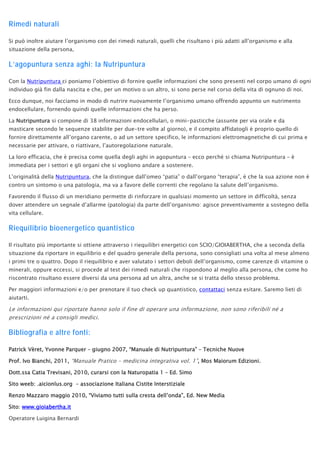 Rimedi naturali
Si può inoltre aiutare l’organismo con dei rimedi naturali, quelli che risultano i più adatti all’organismo e alla
situazione della persona,
L’agopuntura senza aghi: la Nutripuntura
Con la Nutripuntura ci poniamo l’obiettivo di fornire quelle informazioni che sono presenti nel corpo umano di ogni
individuo già fin dalla nascita e che, per un motivo o un altro, si sono perse nel corso della vita di ognuno di noi.
Ecco dunque, noi facciamo in modo di nutrire nuovamente l’organismo umano offrendo appunto un nutrimento
endocellulare, fornendo quindi quelle informazioni che ha perso.
La Nutripuntura si compone di 38 informazioni endocellulari, o mini-pasticche (assunte per via orale e da
masticare secondo le sequenze stabilite per due-tre volte al giorno), e il compito affidatogli è proprio quello di
fornire direttamente all’organo carente, o ad un settore specifico, le informazioni elettromagnetiche di cui prima e
necessarie per attivare, o riattivare, l’autoregolazione naturale.
La loro efficacia, che è precisa come quella degli aghi in agopuntura – ecco perché si chiama Nutripuntura – è
immediata per i settori e gli organi che si vogliono andare a sostenere.
L’originalità della Nutripuntura, che la distingue dall’omeo “patia” o dall’organo “terapia”, è che la sua azione non è
contro un sintomo o una patologia, ma va a favore delle correnti che regolano la salute dell’organismo.
Favorendo il flusso di un meridiano permette di rinforzare in qualsiasi momento un settore in difficoltà, senza
dover attendere un segnale d’allarme (patologia) da parte dell’organismo: agisce preventivamente a sostegno della
vita cellulare.
Riequilibrio bioenergetico quantistico
Il risultato più importante si ottiene attraverso i riequilibri energetici con SCIO/GIOIABERTHA, che a seconda della
situazione da riportare in equilibrio e del quadro generale della persona, sono consigliati una volta al mese almeno
i primi tre o quattro. Dopo il riequilibrio e aver valutato i settori deboli dell’organismo, come carenze di vitamine o
minerali, oppure eccessi, si procede al test dei rimedi naturali che rispondono al meglio alla persona, che come ho
riscontrato risultano essere diversi da una persona ad un altra, anche se si tratta dello stesso problema.
Per maggiori informazioni e/o per prenotare il tuo check up quantistico, contattaci senza esitare. Saremo lieti di
aiutarti.
Le informazioni qui riportate hanno solo il fine di operare una informazione, non sono riferibili né a
prescrizioni né a consigli medici.
Bibliografia e altre fonti:
Patrick Vèret, Yvonne Parquer – giugno 2007, “Manuale di Nutripuntura” – Tecniche Nuove
Prof. Ivo Bianchi, 2011, “Manuale Pratico – medicina integrativa vol. 1”, Mos Maiorum Edizioni.
Dott.ssa Catia Trevisani, 2010, curarsi con la Naturopatia 1 – Ed. Simo
Sito weeb: .aicionlus.org – associazione Italiana Cistite Interstiziale
Renzo Mazzaro maggio 2010, “Viviamo tutti sulla cresta dell’onda”, Ed. New Media
Sito: www.gioiabertha.it
Operatore Luigina Bernardi
 