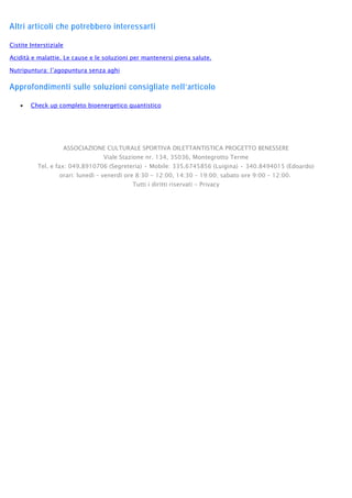Altri articoli che potrebbero interessarti
Cistite Interstiziale
Acidità e malattie. Le cause e le soluzioni per mantenersi piena salute.
Nutripuntura: l’agopuntura senza aghi
Approfondimenti sulle soluzioni consigliate nell’articolo
• Check up completo bioenergetico quantistico
ASSOCIAZIONE CULTURALE SPORTIVA DILETTANTISTICA PROGETTO BENESSERE
Viale Stazione nr. 134, 35036, Montegrotto Terme
Tel. e fax: 049.8910706 (Segreteria) • Mobile: 335.6745856 (Luigina) • 340.8494015 (Edoardo)
orari: lunedì – venerdì ore 8:30 - 12:00, 14:30 – 19:00; sabato ore 9:00 – 12:00.
Tutti i diritti riservati - Privacy
 