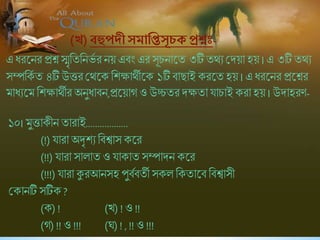 (খ) বহুপদদীসমানিসূচেপ্রশ্ন -
এ ধরষনর প্রশ্নস্মৃশিশনভব র নয় এিং এর সূিনাষি ৩টিিথে শ্রদয়া হয় । এ ৩টিিথে
সম্পশকব ি ৪টি উত্তরশ্রথষক শিক্ষাথীষক ১টি িাছাই করষি হয় । এধরষনর প্রষশ্নর
মাধেষম শিক্ষাথীর অনুধািন,প্রষয়াগ ও উচ্চিরদক্ষিাযািাই করা হয় । উদাহরণ-
১০। মুত্তাকীন িারাই..................
(!) যারা অদৃিে শিশ্বাস কষর
(!!) যারা সালাি ও যাকাি সম্পাদন কষর
(!!!) যারা কুরআনসহ পুিবিিী সকল শকিাষি শিশ্বাসী
শ্রকানটি সটিক ?
(ক) ! (খ) ! ও !!
(গ) !! ও !!! (ঘ) ! , !! ও !!!
 