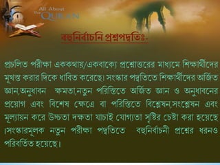প্রিশলি পরীক্ষা এককথায়/একিাষকে প্রষশ্নাত্তষরর মাধেষম শিক্ষাথীষদর
মূখস্ত করার শদষক ধাশিি কষরষছ। সংস্কার পদ্বশিষি শিক্ষাথীষদর অশিব ি
জ্ঞান,অনুধািন ক্ষমিা,নিু ন পশরশস্তষি অশিব ি জ্ঞান ও অনুধািষনর
প্রষয়াগ এিং শিষিষ শ্রক্ষষএ িা পশরশস্তষি শিষেষন,সংষেষন এিং
মূলোয়ন কষর উচ্চিা দক্ষিা যািাই শ্রযাগেিা সৃশির শ্রিিা করা হষয়ষছ
।সংস্কারমূলক নিু ন পরীক্ষা পদ্বশিষি িহুশনিবািনী প্রষশ্নর ধরনও
পশরিশিব িহষয়ষছ।
বহুনিববাচনি প্রশ্নপদ্বতন -
 
