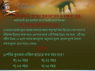 বহুনিববাচনি প্রশ্নশ্নর প্রোরশ্নেদ ওদক্ষ া স্তর:-
এ ধরষনর প্রষশ্নর সূিনা প্রষশ্নর আকাষর অথিা অসূম্পূনব িাকে শহষসষিশ্রদয়া থাষক,যা
উশিপক শহষসষিকাি কষর । এর পষর থাষক ৪ টি শিকল্প উত্তর, যার মষধে ১টি মাএ
সটিক উত্তর । এ গুষলা আিার জ্ঞানমুলক, অনুধািন মুলক, প্রষয়াগমুলক,উচ্চিা
দক্ষিামুলক হষি পাষর । শ্রযমনিঃ
িহুশনিবািনী প্রশ্ন প্রাথশমক ভাষি শিনটি ভাষগ শিভক্ত ।
(ে) সাধারিবহুনিববাচনিপ্রশ্ন:-
জ্ঞািমূল
ে১।পশিত্র কুরআন নাশিল হষয়ষছকি িছর ধষর?
ক)২০ িছর খ)২২ িছর
গ)২৩ িছর ঘ)২৪ িছর
 