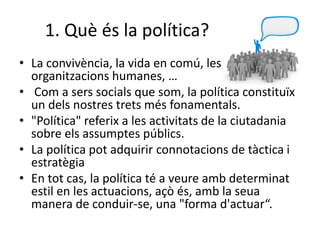 1. Què és la política?
• La convivència, la vida en comú, les
organitzacions humanes, …
• Com a sers socials que som, la política constituïx
un dels nostres trets més fonamentals.
• "Política" referix a les activitats de la ciutadania
sobre els assumptes públics.
• La política pot adquirir connotacions de tàctica i
estratègia
• En tot cas, la política té a veure amb determinat
estil en les actuacions, açò és, amb la seua
manera de conduir-se, una "forma d'actuar“.
 