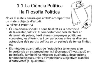 1.1.La Ciència Política
i la Filosofia Política
No és el mateix encara que ambdós compartixen
un mateix objecte d'estudi.
LA CIÈNCIA POLÍTICA
• És una ciència social: La seua finalitat és la descripció
de la realitat política: El comportament dels electors en
determinats països, l'èxit d'unes campanyes polítiques
concretes, les diferències i comparacions entre les diverses
actuacions dels partits polítics en un període de temps limitat,
etc
• Els mètodes quantitatius de l'estadística tenen una gran
importància en els procediments i tècniques d'investigació en
politología. També hi ha mètodes qualitatius, descripcions
fenomenològiques, relats d'impressions subjectives o anàlisi
d'entrevistes (el qualitatiu) .
 