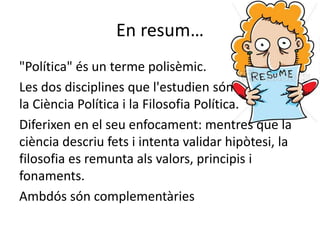 En resum…
"Política" és un terme polisèmic.
Les dos disciplines que l'estudien són
la Ciència Política i la Filosofia Política.
Diferixen en el seu enfocament: mentres que la
ciència descriu fets i intenta validar hipòtesi, la
filosofia es remunta als valors, principis i
fonaments.
Ambdós són complementàries
 