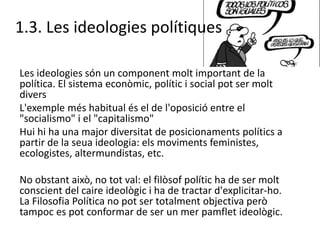 1.3. Les ideologies polítiques
Les ideologies són un component molt important de la
política. El sistema econòmic, polític i social pot ser molt
divers
L'exemple més habitual és el de l'oposició entre el
"socialismo" i el "capitalismo"
Hui hi ha una major diversitat de posicionaments polítics a
partir de la seua ideologia: els moviments feministes,
ecologistes, altermundistas, etc.
No obstant això, no tot val: el filòsof polític ha de ser molt
conscient del caire ideològic i ha de tractar d'explicitar-ho.
La Filosofia Política no pot ser totalment objectiva però
tampoc es pot conformar de ser un mer pamflet ideològic.
 