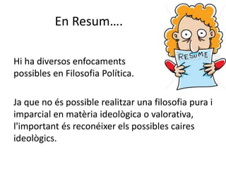 En Resum….
Hi ha diversos enfocaments
possibles en Filosofia Política.
Ja que no és possible realitzar una filosofia pura i
imparcial en matèria ideològica o valorativa,
l'important és reconéixer els possibles caires
ideològics.
 