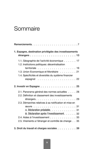 9
Sommaire
Remerciements  .  .  .  .  .  .  .  .  .  .  .  .  .  .  .  .  .  .  .  .  .  . 7
1. Espagne, destination privilégiée des investissements
étrangers  .  .  .  .  .  .  .  .  .  .  .  .  .  .  .  .  .  .  .  .  .  . 13
1.1. Géographie de l’activité économique  .  .  .  .  .  . 17
1.2. Institutions politiques: décentralisation
territoriale  .  .  .  .  .  .  .  .  .  .  .  .  .  .  .  .  .  .  . 19
1.3. Union Economique et Monétaire  .  .  .  .  .  .  .  . 21
1.4. Spécificités et diversités du système financier
espagnol  .  .  .  .  .  .  .  .  .  .  .  .  .  .  .  .  .  .  . 22
2. Investir en Espagne  .  .  .  .  .  .  .  .  .  .  .  .  .  .  .  .  . 25
2.1. Panorama général des normes actuelles  .  .  .  . 28
2.2. Définition et classement des investissements
étrangers  .  .  .  .  .  .  .  .  .  .  .  .  .  .  .  .  .  .  . 29
2.3. Démarches relatives à sa notification et mise en
œuvre  .  .  .  .  .  .  .  .  .  .  .  .  .  .  .  .  .  .  .  .  . 31
A. Déclaration préalable  .  .  .  .  .  .  .  .  .  .  .  . 31
B. Déclaration après l’investissement  .  .  .  .  . 32
2.4. Aides à l’investissement  .  .  .  .  .  .  .  .  .  .  .  .  . 33
2.5. Virements a l’étranger et contrôle de change  .  . 35
3. Droit du travail et charges sociales  .  .  .  .  .  .  .  .  . 39
 