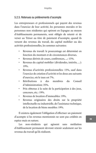 Impôts
99
5.2.5. Retenues ou prélèvements d’acompte
Les entrepreneurs et professionnels qui payent des revenus
dans l’exercice de leur activité, les personnes morales et les
personnes non résidentes qui opèrent en Espagne au moyen
d’établissements permanents, sont obligés de retenir et de
verser au Trésor au titre de paiement d’acompte, quand ils
versent des revenus du travail, du capital mobilier ou des
activités professionnelles, les sommes suivantes:
•	 Revenus du travail: le pourcentage est déterminé en
fonction du montant et de circonstances diverses.
•	 Revenus dérivés de cours, conférences, ...: 15%.
•	 Revenus du capital mobilier (dividendes, intérêts, ...):
19%.
•	 Revenus d’activités professionnelles: 15%, sauf dans
l’exercice de création d’activité et les deux ans suivants
d’exercice, où le taux est 7%.
•	 Rétributions à des membres du Conseil
d’Administration: 35%.
•	 Prix obtenus à la suite de la participation à des jeux,
concours, etc.: 19%.
•	 Revenus de location d’immeubles: 19%.
•	 Revenus originaires des droits sur la propriété
intellectuelle ou industrielle, de l’assistance technique,
de la location de biens meubles: 19%.
Il existera également l’obligation d’effectuer un paiement
d’acompte si les revenus mentionnés ne sont pas crédités en
espèce mais en nature.
Les non-résidents qui agissent sans médiation
d’établissement permanent devront retenir seulement sur les
revenus du travail qu’ils réalisent.
 
