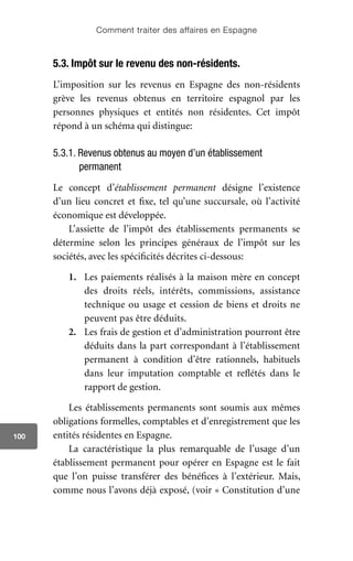Comment traiter des affaires en Espagne
100
5.3. Impôt sur le revenu des non-résidents.
L’imposition sur les revenus en Espagne des non-résidents
grève les revenus obtenus en territoire espagnol par les
personnes physiques et entités non résidentes. Cet impôt
répond à un schéma qui distingue:
5.3.1. Revenus obtenus au moyen d’un établissement
permanent
Le concept d’établissement permanent désigne l’existence
d’un lieu concret et fixe, tel qu’une succursale, où l’activité
économique est développée.
L’assiette de l’impôt des établissements permanents se
détermine selon les principes généraux de l’impôt sur les
sociétés, avec les spécificités décrites ci-dessous:
1.	 Les paiements réalisés à la maison mère en concept
des droits réels, intérêts, commissions, assistance
technique ou usage et cession de biens et droits ne
peuvent pas être déduits.
2.	 Les frais de gestion et d’administration pourront être
déduits dans la part correspondant à l’établissement
permanent à condition d’être rationnels, habituels
dans leur imputation comptable et reflétés dans le
rapport de gestion.
Les établissements permanents sont soumis aux mêmes
obligations formelles, comptables et d’enregistrement que les
entités résidentes en Espagne.
La caractéristique la plus remarquable de l’usage d’un
établissement permanent pour opérer en Espagne est le fait
que l’on puisse transférer des bénéfices à l’extérieur. Mais,
comme nous l’avons déjà exposé, (voir « Constitution d’une
 