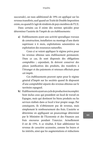Impôts
101
succursale), un taux additionnel de 19% est appliqué sur les
revenus transférés,sauf quand un Traité de Double Imposition
existe,ou quand il s’agit de résidents de pays membres de l’U.E.
Dans certains cas il existe des normes spéciales pour
déterminer l’assiette de l’impôt de ces établissements:
a)	 Etablissements ayant une activité sporadique: travaux
de construction, installation ou montage d’une durée
supérieure à 6 mois, exploitations saisonnières ou
exploitation des ressources naturelles.
Ceux-ci se voient appliquer le régime prévu pour
les revenus obtenus sans établissement permanent.
Dans ce cas, ils sont dispensés des obligations
comptables ; cependant, ils doivent conserver des
pièces justificatives des produits, des transferts à
l’étranger et des paiements et retenues effectués pour
cet impôt.
Ces établissements peuvent opter pour le régime
général d’Impôt sur les sociétés quand ils disposent
d’une comptabilité séparée des revenus obtenus sur le
territoire espagnol.
b)	 Etablissementsayantuncycledeproductionincomplet:
Sont inclus ceux qui possèdent un local de travail en
Espagne, mais qui destinent les biens produits ou les
services réalisés dans ce local à leur propre usage. Par
conséquent, ils n’obtiennent pas de revenus, mais
simplement le remboursement des frais. L’assiette se
détermine en appliquant un pourcentage déterminé
par le Ministère de l’Economie et des Finances aux
frais encourus pendant l’exercice. Actuellement
il est de 15%. A ce résultat, il faut additionner les
revenus de caractère accessoire, comme les loyers et
les intérêts, ainsi que les augmentations et réductions
 