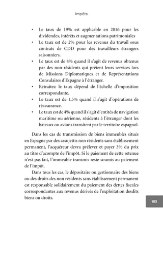 Impôts
103
•	 Le taux de 19% est applicable en 2016 pour les
dividendes, intérêts et augmentations patrimoniales
•	 Le taux est de 2% pour les revenus du travail sous
contrats de CDD pour des travailleurs étrangers
saisonniers.
•	 Le taux est de 8% quand il s’agit de revenus obtenus
par des non-résidents qui prêtent leurs services lors
de Missions Diplomatiques et de Représentations
Consulaires d’Espagne à l’étranger.
•	 Retraites: le taux dépend de l’échelle d’imposition
correspondante.
•	 Le taux est de 1,5% quand il s’agit d’opérations de
réassurance.
•	 Le taux est de 4% quand il s’agit d’entités de navigation
maritime ou aérienne, résidents à l’étranger dont les
bateaux ou avions transitent par le territoire espagnol.
Dans les cas de transmission de biens immeubles situés
en Espagne par des assujettis non résidents sans établissement
permanent, l’acquéreur devra prélever et payer 3% du prix
au titre d’acompte de l’impôt. Si le paiement de cette retenue
n’est pas fait, l’immeuble transmis reste soumis au paiement
de l’impôt.
Dans tous les cas, le dépositaire ou gestionnaire des biens
ou des droits des non résidents sans établissement permanent
est responsable solidairement du paiement des dettes fiscales
correspondantes aux revenus dérivés de l’exploitation desdits
biens ou droits.
 